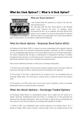 What Are Stock Options? | What Is A Stock Option?
                                What are Stock Options?

                                I was recently asked this question by a visitor to my web site,
                                www.optionsizzle.com.
                                You may have seen the term “stock options” in the financial
                                section while scanning the news. Or perhaps, you’ve
                                encountered the term as an employee and were offered stock
                                options in your company. So, what are stock options? Can these
                                options be used to your advantage? Yes! There are two different
types of stock options. Let me help you understand the difference.


What Are Stock Options – Employee Stock Option (ESO)

An Employee Stock Option (ESO) is a type of non-cash compensation that is typically issued to
management as part of an executive compensation package. Technically, an ESO is classified
as a non-standardized option because it has several differences from an exchange traded option.
The reason companies offer this type of compensation to management is because it provides
management with incentive to run the business well. The stock of a well-managed company with
good growth potential is likely to rise, rewarding the management team.

Here are some differences between an ESO and an exchange traded option:

1) An ESO may not be traded. That means that cannot be bought or sold in the open market on
any kind of exchange. An ESO is strictly issued from the company to the employee.

2) The quantity of the ESO is determined by the company and is not standardized like an
exchange traded option. The strike price or exercise price is usually the price of the company
stock.

3) The duration of an ESO varies and it can be many years to expiration, unlike an exchange
traded option that has a shorter life span to expiration.


What Are Stock Options – Exchange Traded Options
An Exchange Traded Option is a standardized contract that is traded over the counter on a
specific exchange. Standardized means that there is a standard set of rules governing the
trading of that exchange traded option. These are the types of options that you will typically only
have access to since they are traded on an exchange and available to the public.

1) Unlike an ESO, one standardized option contract represents one hundred shares. So if I
bought one Apple (AAPL) option contract, I would actually control one hundred shares of that
 
