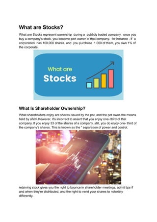 What are Stocks?
What are Stocks represent ownership during a publicly traded company. once you
buy a company's stock, you become part-owner of that company. for instance , if a
corporation has 100,000 shares, and you purchase 1,000 of them, you own 1% of
the corporate.
What Is Shareholder Ownership?
What shareholders enjoy are shares issued by the pot, and the pot owns the means
held by afirm.However, it's incorrect to assert that you enjoy one- third of that
company, If you enjoy 33 of the shares of a company. still, you do enjoy one- third of
the company’s shares. This is known as the “ separation of power and control.
retaining stock gives you the right to bounce in shareholder meetings, admit tips if
and when they're distributed, and the right to vend your shares to notoriety
differently.
 
