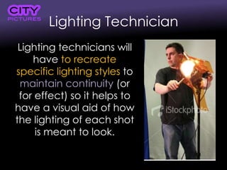 Lighting Technician
Lighting technicians will
have to recreate
specific lighting styles to
maintain continuity (or
for effect) so it helps to
have a visual aid of how
the lighting of each shot
is meant to look.
 