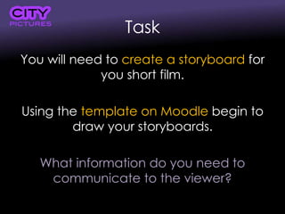 Task
You will need to create a storyboard for
you short film.
Using the template on Moodle begin to
draw your storyboards.
What information do you need to
communicate to the viewer?
 