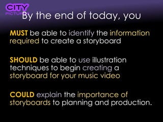 By the end of today, you
MUST be able to identify the information
required to create a storyboard
SHOULD be able to use illustration
techniques to begin creating a
storyboard for your music video
COULD explain the importance of
storyboards to planning and production.
 