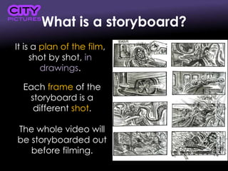 What is a storyboard?
It is a plan of the film,
shot by shot, in
drawings.
Each frame of the
storyboard is a
different shot.
The whole video will
be storyboarded out
before filming.
 