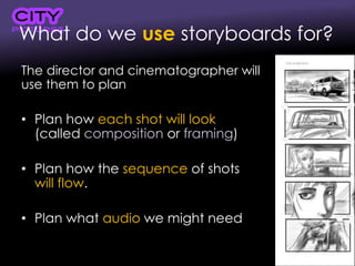 What do we use storyboards for?
The director and cinematographer will
use them to plan
• Plan how each shot will look
(called composition or framing)
• Plan how the sequence of shots
will flow.
• Plan what audio we might need
 