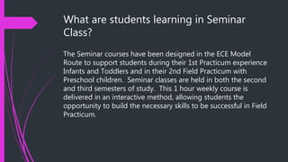 What are students learning in Seminar
Class?
The Seminar courses have been designed in the ECE Model
Route to support students during their 1st Practicum experience
Infants and Toddlers and in their 2nd Field Practicum with
Preschool children. Seminar classes are held in both the second
and third semesters of study. This 1 hour weekly course is
delivered in an interactive method, allowing students the
opportunity to build the necessary skills to be successful in Field
Practicum.
 