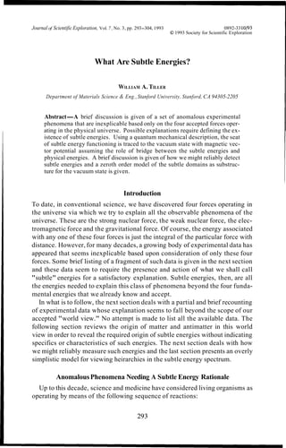 Journal of ScientificExploration, Vol. 7 , No. 3, pp. 293-304, 1993 0892-3310193
O 1993 Society for Scientific Exploration
What Are Subtle Energies?
WILLIAM A. TILLER
Department of Materials Science & Eng.,Stanford University, Stanford, CA 94305-2205
Abstract-A brief discussion is given of a set of anomalous experimental
phenomena that are inexplicable based only on the four accepted forces oper-
ating in the physical universe. Possible explanations require defining the ex-
istence of subtle energies. Using a quantum mechanical description, the seat
of subtle energy functioning is traced to the vacuum state with magnetic vec-
tor potential assuming the role of bridge between the subtle energies and
physical energies. A brief discussion is given of how we might reliably detect
subtle energies and a zeroth order model of the subtle domains as substruc-
ture for the vacuum state is given.
Introduction
To date, in conventional science, we have discovered four forces operating in
the universe via which we try to explain all the observable phenomena of the
universe. These are the strong nuclear force, the weak nuclear force, the elec-
tromagnetic force and the gravitational force. Of course, the energy associated
with any one of these four forces is just the integral of the particular force with
distance. However, for many decades, a growing body of experimental data has
appeared that seems inexplicable based upon consideration of only these four
forces. Some brief listing of a fragment of such data is given in the next section
and these data seem to require the presence and action of what we shall call
"subtle" energies for a satisfactory explanation. Subtle energies, then, are all
the energies needed to explain this class of phenomena beyond the four funda-
mental energies that we already know and accept.
In what is to follow, the next section deals with a partial and brief recounting
of experimental data whose explanation seems to fall beyond the scope of our
accepted "world view." No attempt is made to list all the available data. The
following section reviews the origin of matter and antimatter in this world
view in order to reveal the required origin of subtle energies without indicating
specifics or characteristics of such energies. The next section deals with how
we might reliably measure such energies and the last section presents an overly
simplistic model for viewing heirarchies in the subtle energy spectrum.
AnomalousPhenomena Needing A Subtle Energy Rationale
Up to this decade, science and medicine have considered living organisms as
operating by means of the following sequence of reactions:
 