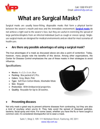 Call: 1300 974 877
Email: admin@vfp.com.au
Suite 1, Shop 3, 109- 111 Nicholson Street, Footscray, VIC 3011
www.vfp.com.au
What are Surgical Masks?
Surgical masks are usually loose-fitting, disposable masks that form a physical barrier
between the wearer’s mouth and nose and the immediate environment. Surgical masks do
not achieve a tight seal to the wearer’s face, but they are useful in restricting the spread of
large particles/droplets from an infected individual (such as cough or sneeze spray). Single-
use surgical masks are designed for medical environments and are ideal for most scenarios of
health care.
 Are there any possible advantages of using a surgical mask?
The true advantages of a mask as discussed above are also a point of contention. Today,
however, many people note the benefits of this device. Among other organizations, the
Center for Disease Control emphasizes the use of these masks in their strategies to avoid
influenza.
Specifications:
 Masks: 4 x 3.2 x 3 cm, Blue
 Packing: Box packed of 2 Pcs.
 Colors: Gray, Black, Pink
 Type: Soft Pure Cotton Masks, Washable Mask
 Size: Regular
 Protection: With Antibacterial properties.
 Quality: Reusable for Up to 30 washes.
 Preventing diseases
Not only mask a great way to prevent airborne diseases from contracting, but they are also
a kind of courtesy when you’re ill. They help avoid the spread of diseased particles,
bacteria, facial spray and more. For some cases, whether you have the flu or have caught a
common cold, it’s considered disrespectful not to wear a mask.
 