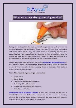 What are survey data processing services?
Surveys are an important for large and small companies that wish to know the
consumer sentiment, market demands, productivity levels of employees, brand value
and several other aspects. They are useful means of determining certain critical
points that help them provide better products and services to the clients. Once the
surveys are done and the data is collected, it needs to sorted and compiled in a
proper manner so that the management can take an informed decision.
Being a non-core activity of business, it is best to Survey data processing services to
the specialists. These service providers provide high quality results and efficient
reports to the companies thereby enabling them to strategize their business
operations for maximum output.
Some of the Survey data processing services include:
 Survey set up
 Survey design
 Collection of the relevant information
 Data entry of the data collected
 Analysis and reporting of the survey data
 Presentation of the data
Outsourcing survey processing services to the best company for the task is
important for companies. As there are several companies that provide such services,
choosing the best one should be based on factors like experience, cost benefits,
quality of results and professionalism of the workers.
 