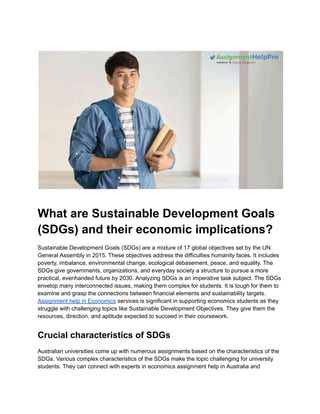 What are Sustainable Development Goals
(SDGs) and their economic implications?
Sustainable Development Goals (SDGs) are a mixture of 17 global objectives set by the UN
General Assembly in 2015. These objectives address the difficulties humanity faces. It includes
poverty, imbalance, environmental change, ecological debasement, peace, and equality. The
SDGs give governments, organizations, and everyday society a structure to pursue a more
practical, evenhanded future by 2030. Analyzing SDGs is an imperative task subject. The SDGs
envelop many interconnected issues, making them complex for students. It is tough for them to
examine and grasp the connections between financial elements and sustainability targets.
Assignment help in Economics services is significant in supporting economics students as they
struggle with challenging topics like Sustainable Development Objectives. They give them the
resources, direction, and aptitude expected to succeed in their coursework.
Crucial characteristics of SDGs
Australian universities come up with numerous assignments based on the characteristics of the
SDGs. Various complex characteristics of the SDGs make the topic challenging for university
students. They can connect with experts in economics assignment help in Australia and
 