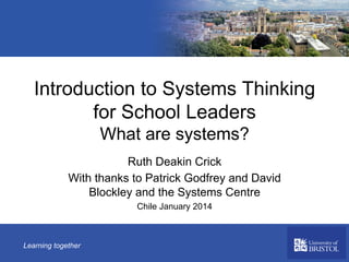 Introduction to Systems Thinking
for School Leaders
What are systems?
Ruth Deakin Crick
With thanks to Patrick Godfrey and David
Blockley and the Systems Centre
Chile January 2014

Learning together

 