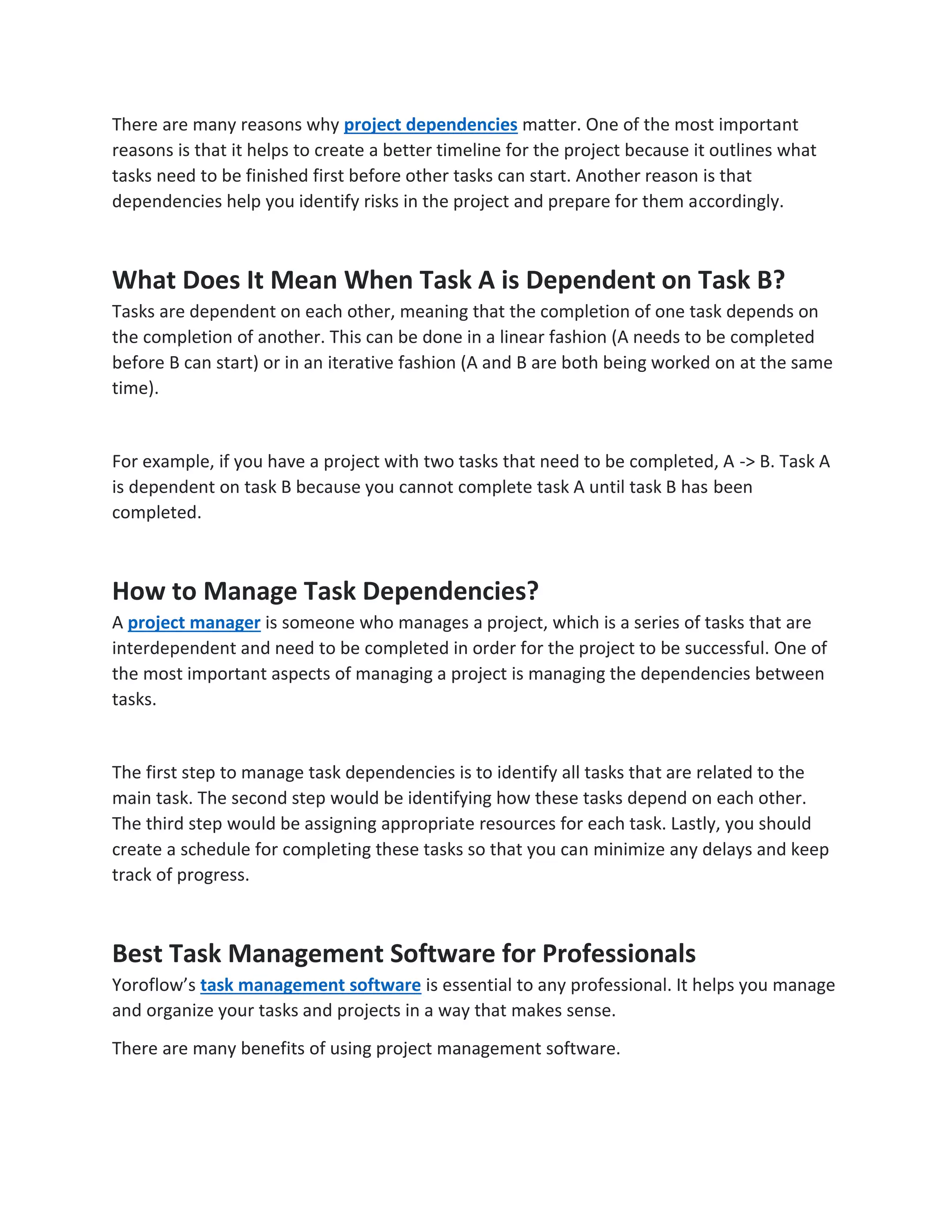 There are many reasons why project dependencies matter. One of the most important
reasons is that it helps to create a better timeline for the project because it outlines what
tasks need to be finished first before other tasks can start. Another reason is that
dependencies help you identify risks in the project and prepare for them accordingly.
What Does It Mean When Task A is Dependent on Task B?
Tasks are dependent on each other, meaning that the completion of one task depends on
the completion of another. This can be done in a linear fashion (A needs to be completed
before B can start) or in an iterative fashion (A and B are both being worked on at the same
time).
For example, if you have a project with two tasks that need to be completed, A -> B. Task A
is dependent on task B because you cannot complete task A until task B has been
completed.
How to Manage Task Dependencies?
A project manager is someone who manages a project, which is a series of tasks that are
interdependent and need to be completed in order for the project to be successful. One of
the most important aspects of managing a project is managing the dependencies between
tasks.
The first step to manage task dependencies is to identify all tasks that are related to the
main task. The second step would be identifying how these tasks depend on each other.
The third step would be assigning appropriate resources for each task. Lastly, you should
create a schedule for completing these tasks so that you can minimize any delays and keep
track of progress.
Best Task Management Software for Professionals
Yoroflow’s task management software is essential to any professional. It helps you manage
and organize your tasks and projects in a way that makes sense.
There are many benefits of using project management software.
 