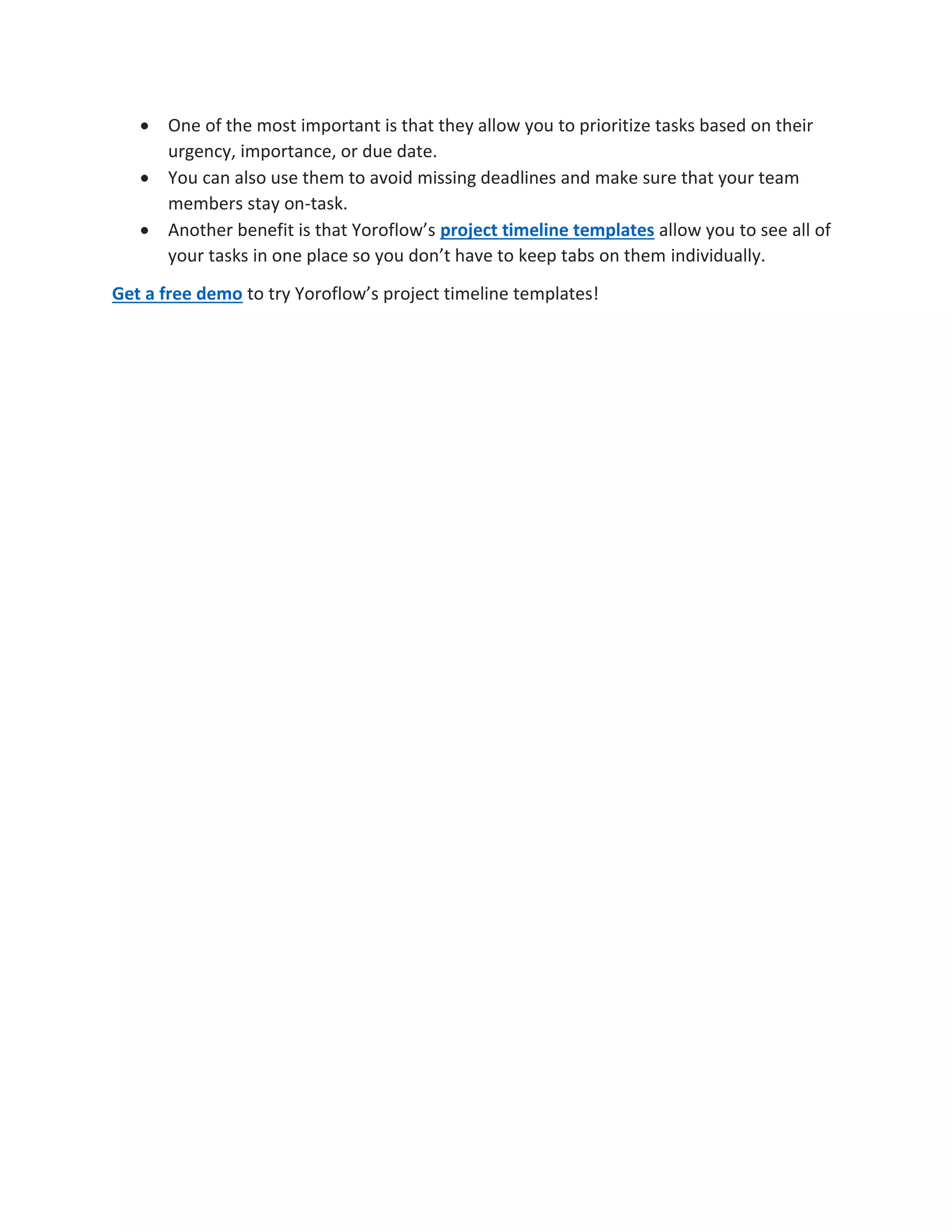  One of the most important is that they allow you to prioritize tasks based on their
urgency, importance, or due date.
 You can also use them to avoid missing deadlines and make sure that your team
members stay on-task.
 Another benefit is that Yoroflow’s project timeline templates allow you to see all of
your tasks in one place so you don’t have to keep tabs on them individually.
Get a free demo to try Yoroflow’s project timeline templates!
 