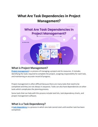 What Are Task Dependencies in Project
Management?
What is Project Management?
Project management is a process of managing a project and its resources. It includes
identifying the tasks required to complete the project, assigning responsibility for each task,
and maintaining an accurate record of progress.
Project management is often difficult because there are many tasks that need to be
completed and they are not always in sequence. Tasks can also have dependencies on other
tasks which complicates the planning process.
Some tools that can help with this process include task lists, task dependency charts, and
project management software.
What is a Task Dependency?
A task dependency is a process in which one task cannot start until another task has been
completed.
 