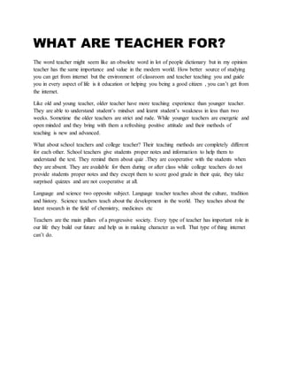 WHAT ARE TEACHER FOR?
The word teacher might seem like an obsolete word in lot of people dictionary but in my opinion
teacher has the same importance and value in the modern world. How better source of studying
you can get from internet but the environment of classroom and teacher teaching you and guide
you in every aspect of life is it education or helping you being a good citizen , you can’t get from
the internet.
Like old and young teacher, older teacher have more teaching experience than younger teacher.
They are able to understand student’s mindset and learnt student’s weakness in less than two
weeks. Sometime the older teachers are strict and rude. While younger teachers are energetic and
open minded and they bring with them a refreshing positive attitude and their methods of
teaching is new and advanced.
What about school teachers and college teacher? Their teaching methods are completely different
for each other. School teachers give students proper notes and information to help them to
understand the text. They remind them about quiz .They are cooperative with the students when
they are absent. They are available for them during or after class while college teachers do not
provide students proper notes and they except them to score good grade in their quiz, they take
surprised quizzes and are not cooperative at all.
Language and science two opposite subject. Language teacher teaches about the culture, tradition
and history. Science teachers teach about the development in the world. They teaches about the
latest research in the field of chemistry, medicines etc
Teachers are the main pillars of a progressive society. Every type of teacher has important role in
our life they build our future and help us in making character as well. That type of thing internet
can’t do.
 