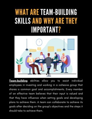Team-building abilities allow you to assist individual
employees in investing and working in a cohesive group that
shares a common goal and accomplishments. Every member
of an effective team believes that their input is valued and
that they have influence when setting goals and developing
plans to achieve them. A team can collaborate to achieve its
goals after deciding on the group's objectives and the steps it
should take to achieve them.
WHAT ARE TEAM-BUILDING
SKILLS AND WHY ARE THEY
IMPORTANT?
 