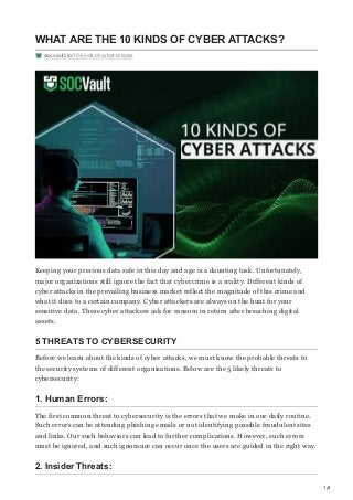 1/4
WHAT ARE THE 10 KINDS OF CYBER ATTACKS?
socvault.io/10-kinds-of-cyber-attacks
Keeping your precious data safe in this day and age is a daunting task. Unfortunately,
major organizations still ignore the fact that cybercrime is a reality. Different kinds of
cyber attacks in the prevailing business market reflect the magnitude of this crime and
what it does to a certain company. Cyber attackers are always on the hunt for your
sensitive data. These cyber attackers ask for ransom in return after breaching digital
assets.
5 THREATS TO CYBERSECURITY
Before we learn about the kinds of cyber attacks, we must know the probable threats to
the security systems of different organizations. Below are the 5 likely threats to
cybersecurity:
1. Human Errors:
The first common threat to cybersecurity is the errors that we make in our daily routine.
Such errors can be attending phishing emails or not identifying possible fraudulent sites
and links. Our such behaviors can lead to further complications. However, such errors
must be ignored, and such ignorance can occur once the users are guided in the right way.
2. Insider Threats:
 