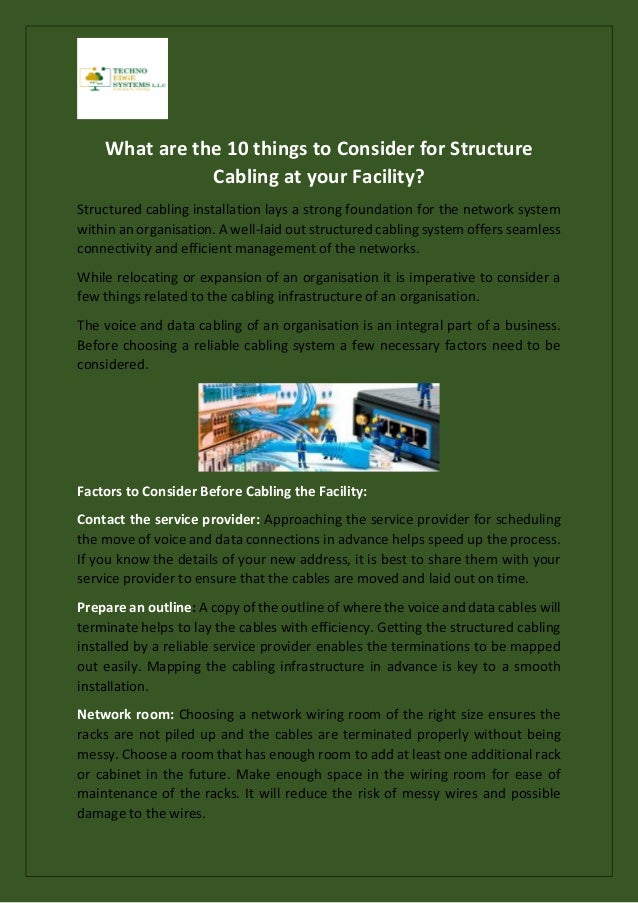 What are the 10 things to Consider for Structure
Cabling at your Facility?
Structured cabling installation lays a strong foundation for the network system
within an organisation. A well-laid out structured cabling system offers seamless
connectivity and efficient management of the networks.
While relocating or expansion of an organisation it is imperative to consider a
few things related to the cabling infrastructure of an organisation.
The voice and data cabling of an organisation is an integral part of a business.
Before choosing a reliable cabling system a few necessary factors need to be
considered.
Factors to Consider Before Cabling the Facility:
Contact the service provider: Approaching the service provider for scheduling
the move of voice and data connections in advance helps speed up the process.
If you know the details of your new address, it is best to share them with your
service provider to ensure that the cables are moved and laid out on time.
Prepare an outline: A copy of the outline of where the voice and data cables will
terminate helps to lay the cables with efficiency. Getting the structured cabling
installed by a reliable service provider enables the terminations to be mapped
out easily. Mapping the cabling infrastructure in advance is key to a smooth
installation.
Network room: Choosing a network wiring room of the right size ensures the
racks are not piled up and the cables are terminated properly without being
messy. Choose a room that has enough room to add at least one additional rack
or cabinet in the future. Make enough space in the wiring room for ease of
maintenance of the racks. It will reduce the risk of messy wires and possible
damage to the wires.
 