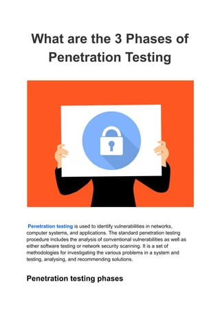 What are the 3 Phases of
Penetration Testing
Penetration testing is used to identify vulnerabilities in networks,
computer systems, and applications. The standard penetration testing
procedure includes the analysis of conventional vulnerabilities as well as
either software testing or network security scanning. It is a set of
methodologies for investigating the various problems in a system and
testing, analysing, and recommending solutions.
Penetration testing phases
 