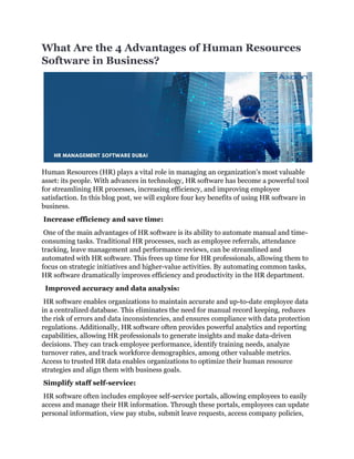 What Are the 4 Advantages of Human Resources
Software in Business?
Human Resources (HR) plays a vital role in managing an organization's most valuable
asset: its people. With advances in technology, HR software has become a powerful tool
for streamlining HR processes, increasing efficiency, and improving employee
satisfaction. In this blog post, we will explore four key benefits of using HR software in
business.
Increase efficiency and save time:
One of the main advantages of HR software is its ability to automate manual and time-
consuming tasks. Traditional HR processes, such as employee referrals, attendance
tracking, leave management and performance reviews, can be streamlined and
automated with HR software. This frees up time for HR professionals, allowing them to
focus on strategic initiatives and higher-value activities. By automating common tasks,
HR software dramatically improves efficiency and productivity in the HR department.
Improved accuracy and data analysis:
HR software enables organizations to maintain accurate and up-to-date employee data
in a centralized database. This eliminates the need for manual record keeping, reduces
the risk of errors and data inconsistencies, and ensures compliance with data protection
regulations. Additionally, HR software often provides powerful analytics and reporting
capabilities, allowing HR professionals to generate insights and make data-driven
decisions. They can track employee performance, identify training needs, analyze
turnover rates, and track workforce demographics, among other valuable metrics.
Access to trusted HR data enables organizations to optimize their human resource
strategies and align them with business goals.
Simplify staff self-service:
HR software often includes employee self-service portals, allowing employees to easily
access and manage their HR information. Through these portals, employees can update
personal information, view pay stubs, submit leave requests, access company policies,
 