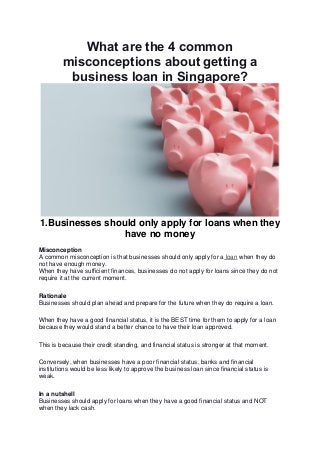 What are the 4 common
misconceptions about getting a
business loan in Singapore?
1.Businesses should only apply for loans when they
have no money
Misconception
A common misconception is that businesses should only apply for a loan when they do
not have enough money.
When they have sufficient finances, businesses do not apply for loans since they do not
require it at the current moment.
Rationale
Businesses should plan ahead and prepare for the future when they do require a loan.
When they have a good financial status, it is the BEST time for them to apply for a loan
because they would stand a better chance to have their loan approved.
This is because their credit standing, and financial status is stronger at that moment.
Conversely, when businesses have a poor financial status, banks and financial
institutions would be less likely to approve the business loan since financial status is
weak.
In a nutshell
Businesses should apply for loans when they have a good financial status and NOT
when they lack cash.
 