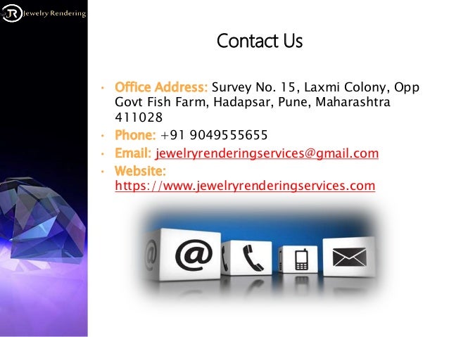Contact Us
• Office Address: Survey No. 15, Laxmi Colony, Opp
Govt Fish Farm, Hadapsar, Pune, Maharashtra
411028
• Phone: +91 9049555655
• Email: jewelryrenderingservices@gmail.com
• Website:
https://www.jewelryrenderingservices.com
 