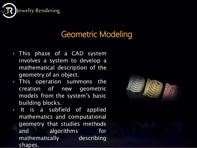 • This phase of a CAD system
involves a system to develop a
mathematical description of the
geometry of an object.
• This operation summons the
creation of new geometric
models from the system’s basic
building blocks.
• It is a subfield of applied
mathematics and computational
geometry that studies methods
and algorithms for
mathematically describing
shapes.
Geometric Modeling
 