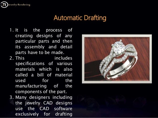 Automatic Drafting
1. It is the process of
creating designs of any
particular parts and then
its assembly and detail
parts have to be made.
2. This includes
specifications of various
materials which is also
called a bill of material
used for the
manufacturing of the
components of the part.
3. Many designers including
the jewelry CAD designs
use the CAD software
exclusively for drafting
 