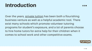 Over the years, private tuition has been both a flourishing
business venture as well as a helpful academic tool. There
exist many schools which promote volunteer tutoring
programs for student’s exposure, and a lot of parents choose
to hire home tutors for extra help for their children when it
comes to school work and other competitive exams.
Introduction
 