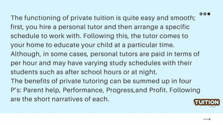 The functioning of private tuition is quite easy and smooth;
first, you hire a personal tutor and then arrange a specific
schedule to work with. Following this, the tutor comes to
your home to educate your child at a particular time.
Although, in some cases, personal tutors are paid in terms of
per hour and may have varying study schedules with their
students such as after school hours or at night.
The benefits of private tutoring can be summed up in four
P’s: Parent help, Performance, Progress,and Profit. Following
are the short narratives of each.
 