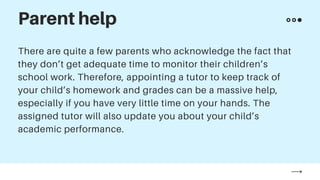 There are quite a few parents who acknowledge the fact that
they don’t get adequate time to monitor their children’s
school work. Therefore, appointing a tutor to keep track of
your child’s homework and grades can be a massive help,
especially if you have very little time on your hands. The
assigned tutor will also update you about your child’s
academic performance.
Parent help
 