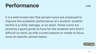 It is a well-known fact that private tutors are employed to
improve the academic performance of a student, whether
he/she is a child, teenage, or an adult. Home tutors are
certainly a good guide to have for the students who find it
difficult to catch up with current lessons or needs to focus
more on specific school topics.
Performance
 