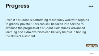 Even if a student is performing reasonably well with regards
to grades, private tutors can still be taken into service to
examine the progress of a student. Sometimes, advanced
learning and extra exercises can be very helpful in honing
the skills of a student.
Progress
 