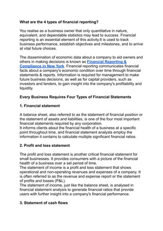 What are the 4 types of financial reporting?
You realise as a business owner that only quantitative in nature,
equivalent, and dependable statistics may lead to success. Financial
reporting is an essential element of this activity.It is used to track
business performance, establish objectives and milestones, and to arrive
at vital future choices.
The dissemination of economic data about a company to aid owners and
others in making decisions is known as Financial Reporting &
Compliance in New York. Financial reporting communicates financial
facts about a company's economic condition over time through financial
statements & reports. Information is required for management to make
future business decisions, as well as for capital providers, such as
investors and lenders, to gain insight into the company's profitability and
liquidity.
Every Business Requires Four Types of Financial Statements
1. Financial statement
A balance sheet, also referred to as the statement of financial position or
the statement of assets and liabilities, is one of the four most important
financial statements required by any corporation.
It informs clients about the financial health of a business at a specific
point throughout time, and financial statement analysts employ the
information it contains to calculate multiple significant financial ratios.
2. Profit and loss statement
The profit and loss statement is another critical financial statement for
small businesses. It provides consumers with a picture of the financial
health of a business over a set period of time.
The statement of income is a profit and loss statement that shows
operational and non-operating revenues and expenses of a company. It
is often referred to as the revenue and expense report or the statement
of profits and losses (P&L).
The statement of income, just like the balance sheet, is analysed in
financial statement analysis to generate financial ratios that provide
users with further insight into a company's financial performance.
3. Statement of cash flows
 