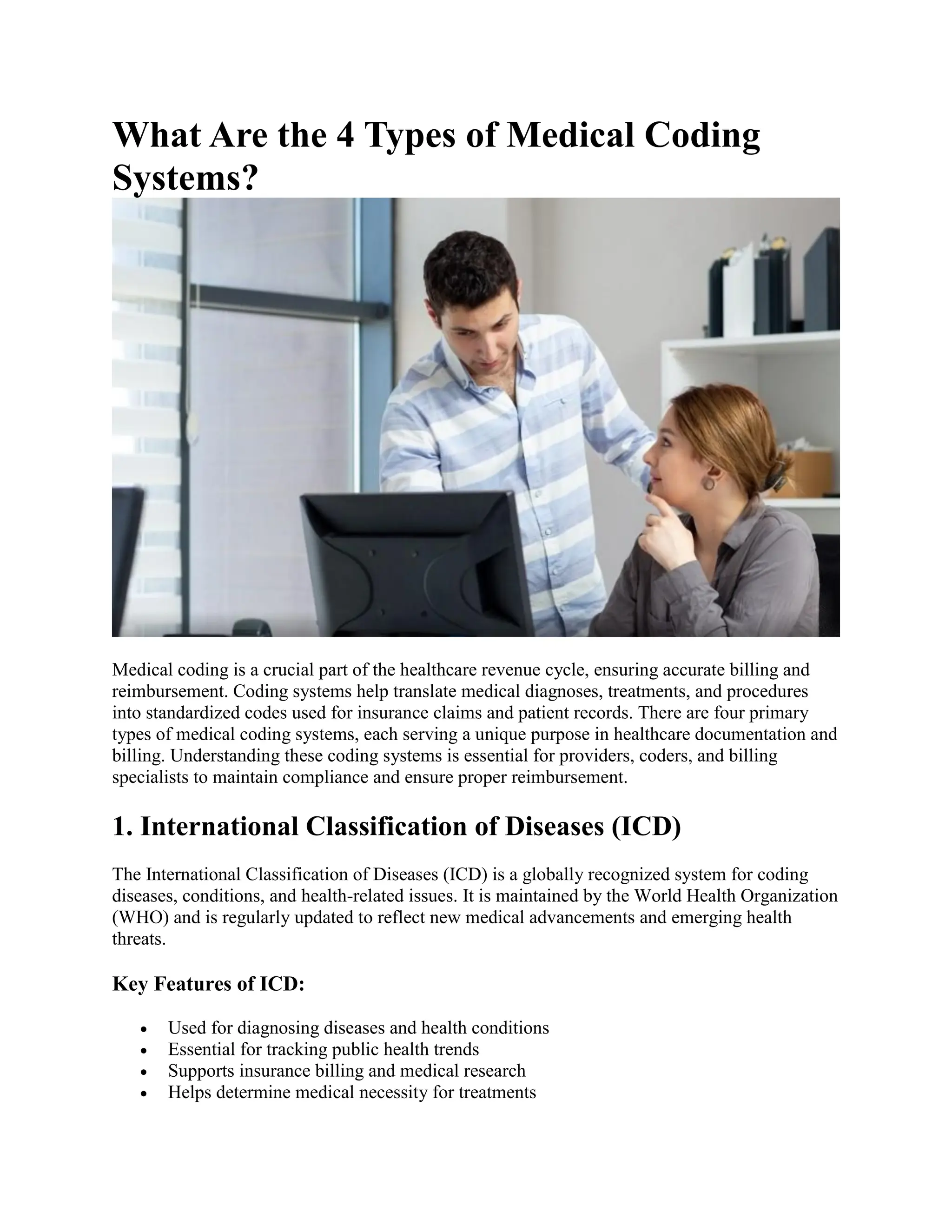 What Are the 4 Types of Medical Coding
Systems?
Medical coding is a crucial part of the healthcare revenue cycle, ensuring accurate billing and
reimbursement. Coding systems help translate medical diagnoses, treatments, and procedures
into standardized codes used for insurance claims and patient records. There are four primary
types of medical coding systems, each serving a unique purpose in healthcare documentation and
billing. Understanding these coding systems is essential for providers, coders, and billing
specialists to maintain compliance and ensure proper reimbursement.
1. International Classification of Diseases (ICD)
The International Classification of Diseases (ICD) is a globally recognized system for coding
diseases, conditions, and health-related issues. It is maintained by the World Health Organization
(WHO) and is regularly updated to reflect new medical advancements and emerging health
threats.
Key Features of ICD:
 Used for diagnosing diseases and health conditions
 Essential for tracking public health trends
 Supports insurance billing and medical research
 Helps determine medical necessity for treatments
 
