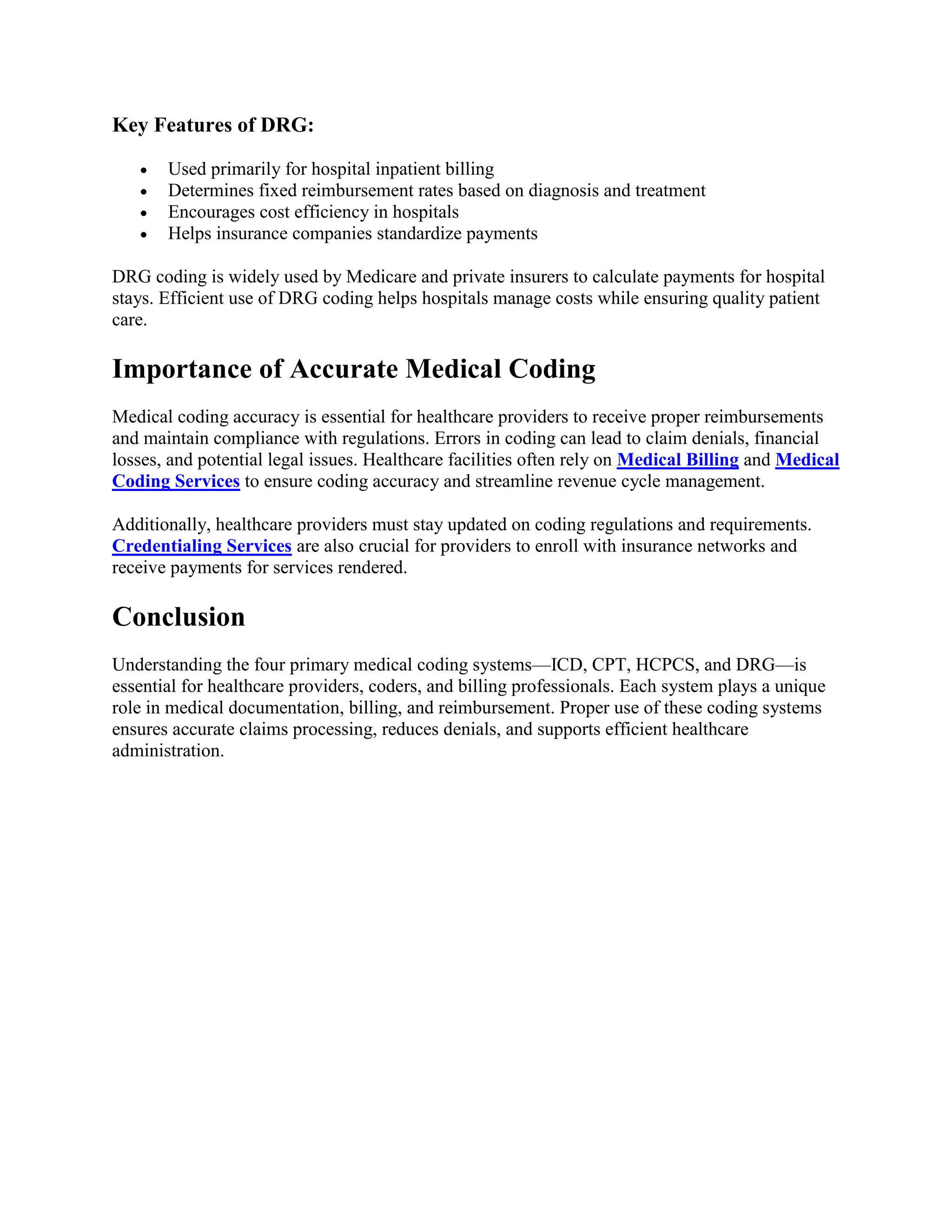 Key Features of DRG:
 Used primarily for hospital inpatient billing
 Determines fixed reimbursement rates based on diagnosis and treatment
 Encourages cost efficiency in hospitals
 Helps insurance companies standardize payments
DRG coding is widely used by Medicare and private insurers to calculate payments for hospital
stays. Efficient use of DRG coding helps hospitals manage costs while ensuring quality patient
care.
Importance of Accurate Medical Coding
Medical coding accuracy is essential for healthcare providers to receive proper reimbursements
and maintain compliance with regulations. Errors in coding can lead to claim denials, financial
losses, and potential legal issues. Healthcare facilities often rely on Medical Billing and Medical
Coding Services to ensure coding accuracy and streamline revenue cycle management.
Additionally, healthcare providers must stay updated on coding regulations and requirements.
Credentialing Services are also crucial for providers to enroll with insurance networks and
receive payments for services rendered.
Conclusion
Understanding the four primary medical coding systems—ICD, CPT, HCPCS, and DRG—is
essential for healthcare providers, coders, and billing professionals. Each system plays a unique
role in medical documentation, billing, and reimbursement. Proper use of these coding systems
ensures accurate claims processing, reduces denials, and supports efficient healthcare
administration.
 