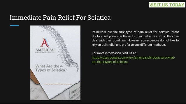 Immediate Pain Relief For Sciatica
Painkillers are the first type of pain relief for sciatica. Most
doctors will prescribe these for their patients so that they can
deal with their condition. However some people do not like to
rely on pain relief and prefer to use different methods.
For more information, visit us at
https://sites.google.com/view/americanchiropractors/what-
are-the-4-types-of-sciatica
VISIT US TODAY
 