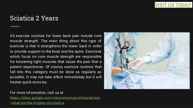 Sciatica 2 Years
All exercise routines for lower back pain include core
muscle strength. The main thing about this type of
exercise is that it strengthens the lower back in order
to provide support to the body and the spine. Exercises
which focus on core muscle strength are responsible
for loosening tight muscles that cause the pain that a
patient experiences. Of course, exercise routines that
fall into this category must be done as regularly as
possible. It may not take effect immediately but it will
hasten quick recovery.
For more information, visit us at
https://sites.google.com/view/americanchiropractors
/what-are-the-4-types-of-sciatica
VISIT US TODAY
 