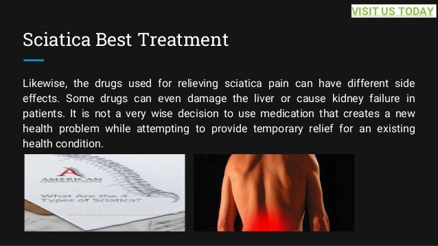 Sciatica Best Treatment
Likewise, the drugs used for relieving sciatica pain can have different side
effects. Some drugs can even damage the liver or cause kidney failure in
patients. It is not a very wise decision to use medication that creates a new
health problem while attempting to provide temporary relief for an existing
health condition.
VISIT US TODAY
 