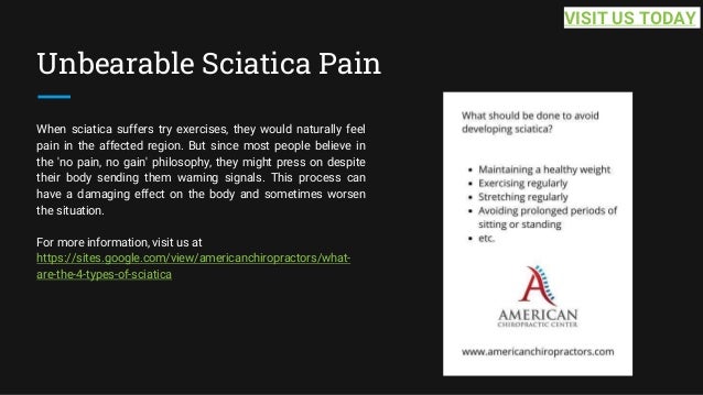 Unbearable Sciatica Pain
When sciatica suffers try exercises, they would naturally feel
pain in the affected region. But since most people believe in
the 'no pain, no gain' philosophy, they might press on despite
their body sending them warning signals. This process can
have a damaging effect on the body and sometimes worsen
the situation.
For more information, visit us at
https://sites.google.com/view/americanchiropractors/what-
are-the-4-types-of-sciatica
VISIT US TODAY
 