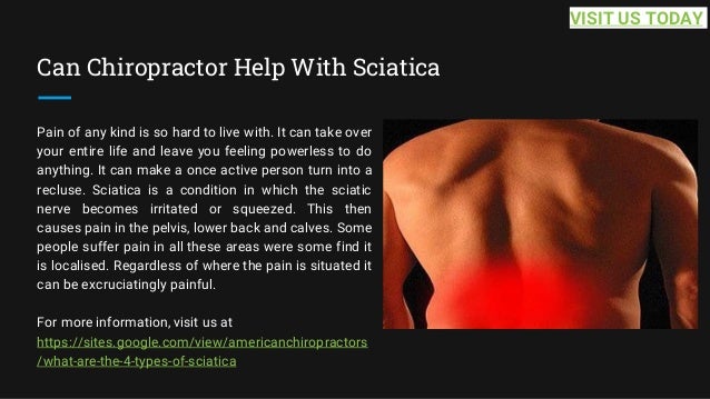 Can Chiropractor Help With Sciatica
Pain of any kind is so hard to live with. It can take over
your entire life and leave you feeling powerless to do
anything. It can make a once active person turn into a
recluse. Sciatica is a condition in which the sciatic
nerve becomes irritated or squeezed. This then
causes pain in the pelvis, lower back and calves. Some
people suffer pain in all these areas were some find it
is localised. Regardless of where the pain is situated it
can be excruciatingly painful.
For more information, visit us at
https://sites.google.com/view/americanchiropractors
/what-are-the-4-types-of-sciatica
VISIT US TODAY
 