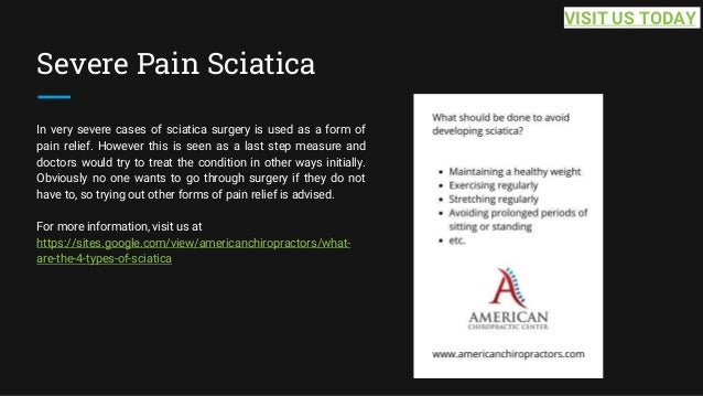Severe Pain Sciatica
In very severe cases of sciatica surgery is used as a form of
pain relief. However this is seen as a last step measure and
doctors would try to treat the condition in other ways initially.
Obviously no one wants to go through surgery if they do not
have to, so trying out other forms of pain relief is advised.
For more information, visit us at
https://sites.google.com/view/americanchiropractors/what-
are-the-4-types-of-sciatica
VISIT US TODAY
 