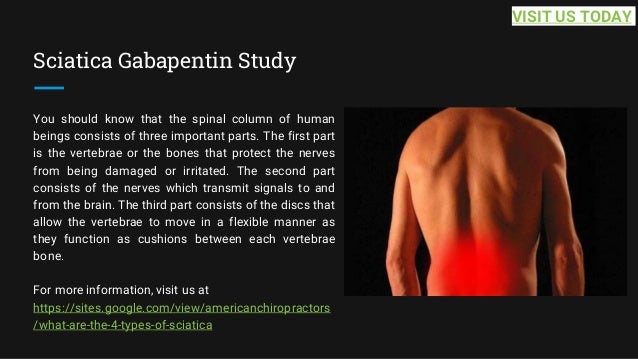 Sciatica Gabapentin Study
You should know that the spinal column of human
beings consists of three important parts. The first part
is the vertebrae or the bones that protect the nerves
from being damaged or irritated. The second part
consists of the nerves which transmit signals to and
from the brain. The third part consists of the discs that
allow the vertebrae to move in a flexible manner as
they function as cushions between each vertebrae
bone.
For more information, visit us at
https://sites.google.com/view/americanchiropractors
/what-are-the-4-types-of-sciatica
VISIT US TODAY
 