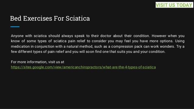 Bed Exercises For Sciatica
Anyone with sciatica should always speak to their doctor about their condition. However when you
know of some types of sciatica pain relief to consider you may feel you have more options. Using
medication in conjunction with a natural method, such as a compression pack can work wonders. Try a
few different types of pain relief and you will soon find one that suits you and your condition.
For more information, visit us at
https://sites.google.com/view/americanchiropractors/what-are-the-4-types-of-sciatica
VISIT US TODAY
 