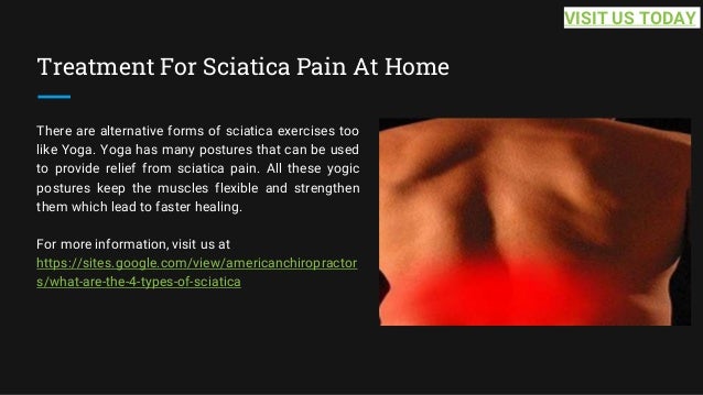 Treatment For Sciatica Pain At Home
There are alternative forms of sciatica exercises too
like Yoga. Yoga has many postures that can be used
to provide relief from sciatica pain. All these yogic
postures keep the muscles flexible and strengthen
them which lead to faster healing.
For more information, visit us at
https://sites.google.com/view/americanchiropractor
s/what-are-the-4-types-of-sciatica
VISIT US TODAY
 
