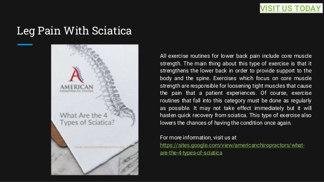 Leg Pain With Sciatica
All exercise routines for lower back pain include core muscle
strength. The main thing about this type of exercise is that it
strengthens the lower back in order to provide support to the
body and the spine. Exercises which focus on core muscle
strength are responsible for loosening tight muscles that cause
the pain that a patient experiences. Of course, exercise
routines that fall into this category must be done as regularly
as possible. It may not take effect immediately but it will
hasten quick recovery from sciatica. This type of exercise also
lowers the chances of having the condition once again.
For more information, visit us at
https://sites.google.com/view/americanchiropractors/what-
are-the-4-types-of-sciatica
VISIT US TODAY
 