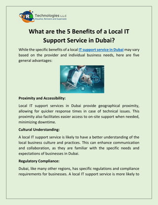 What are the 5 Benefits of a Local IT
Support Service in Dubai?
While the specific benefits of a local IT support service in Dubai may vary
based on the provider and individual business needs, here are five
general advantages:
Proximity and Accessibility:
Local IT support services in Dubai provide geographical proximity,
allowing for quicker response times in case of technical issues. This
proximity also facilitates easier access to on-site support when needed,
minimizing downtime.
Cultural Understanding:
A local IT support service is likely to have a better understanding of the
local business culture and practices. This can enhance communication
and collaboration, as they are familiar with the specific needs and
expectations of businesses in Dubai.
Regulatory Compliance:
Dubai, like many other regions, has specific regulations and compliance
requirements for businesses. A local IT support service is more likely to
 