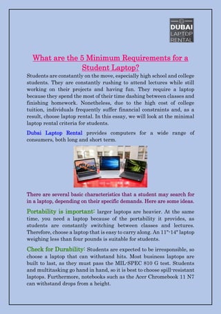 What are the 5 Minimum Requirements for a
Student Laptop?
Students are constantly on the move, especially high school and college
students. They are constantly rushing to attend lectures while still
working on their projects and having fun. They require a laptop
because they spend the most of their time dashing between classes and
finishing homework. Nonetheless, due to the high cost of college
tuition, individuals frequently suffer financial constraints and, as a
result, choose laptop rental. In this essay, we will look at the minimal
laptop rental criteria for students.
Dubai Laptop Rental provides computers for a wide range of
consumers, both long and short term.
There are several basic characteristics that a student may search for
in a laptop, depending on their specific demands. Here are some ideas.
Portability is important: larger laptops are heavier. At the same
time, you need a laptop because of the portability it provides, as
students are constantly switching between classes and lectures.
Therefore, choose a laptop that is easy to carry along. An 11"-14" laptop
weighing less than four pounds is suitable for students.
Check for Durability: Students are expected to be irresponsible, so
choose a laptop that can withstand hits. Most business laptops are
built to last, as they must pass the MIL-SPEC 810 G test. Students
and multitasking go hand in hand, so it is best to choose spill-resistant
laptops. Furthermore, notebooks such as the Acer Chromebook 11 N7
can withstand drops from a height.
 