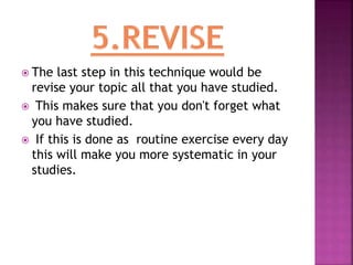  The last step in this technique would be
revise your topic all that you have studied.
 This makes sure that you don't forget what
you have studied.
 If this is done as routine exercise every day
this will make you more systematic in your
studies.
 