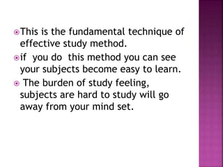 This is the fundamental technique of
effective study method.
if you do this method you can see
your subjects become easy to learn.
 The burden of study feeling,
subjects are hard to study will go
away from your mind set.
 