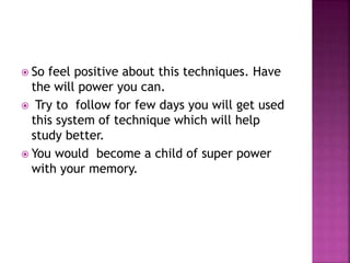  So feel positive about this techniques. Have
the will power you can.
 Try to follow for few days you will get used
this system of technique which will help
study better.
 You would become a child of super power
with your memory.
 