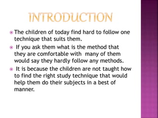  The children of today find hard to follow one
technique that suits them.
 If you ask them what is the method that
they are comfortable with many of them
would say they hardly follow any methods.
 It is because the children are not taught how
to find the right study technique that would
help them do their subjects in a best of
manner.
 